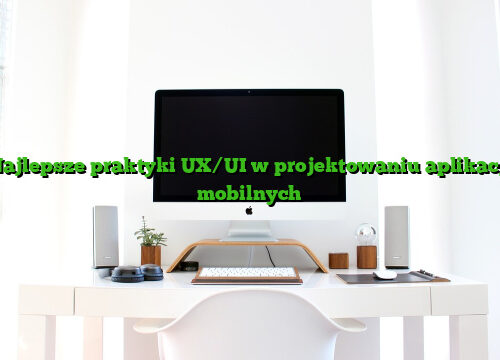 Najlepsze praktyki UX/UI w projektowaniu aplikacji mobilnych