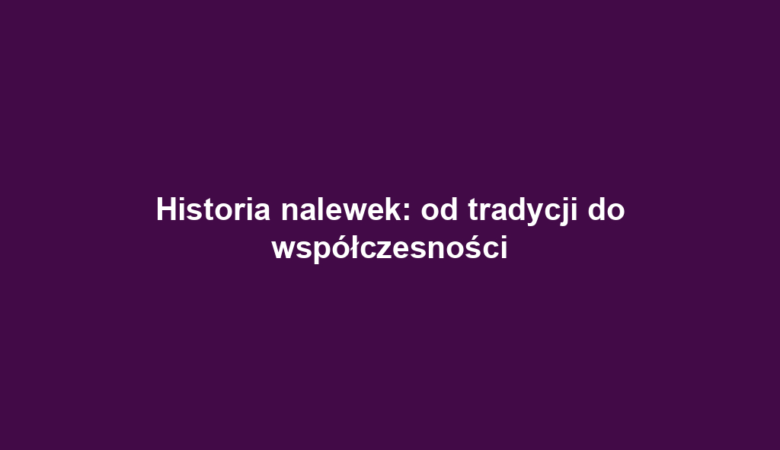 Historia nalewek: od tradycji do współczesności
